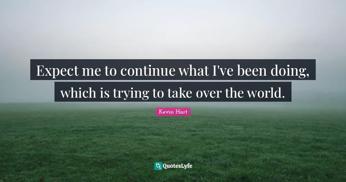 Expect me to continue what I've been doing, which is trying to take over the world.