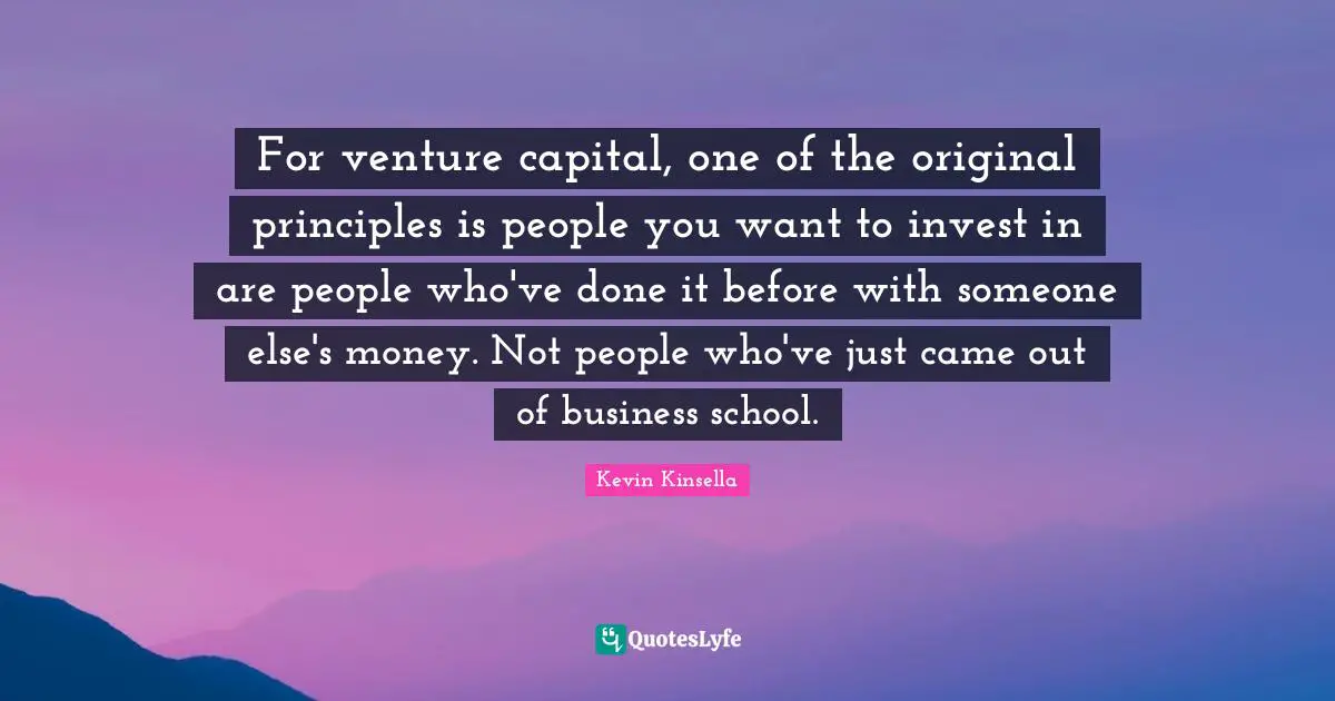 For venture capital, one of the original principles is people you want to invest in are people who've done it before with someone else's money. Not people who've just came out of business school.