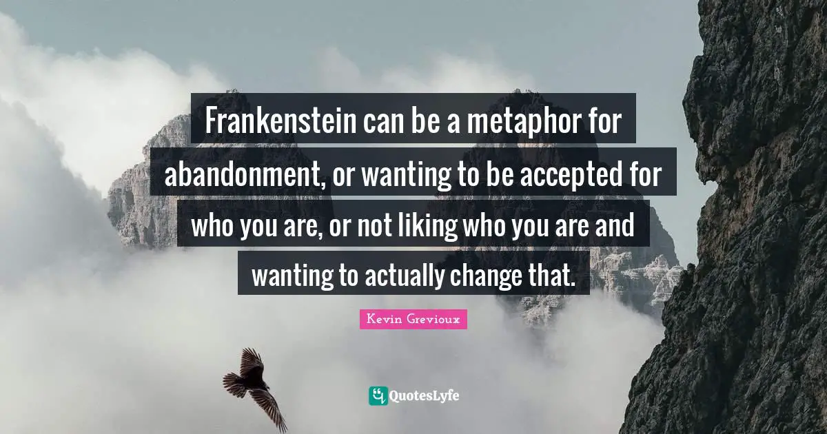 Frankenstein can be a metaphor for abandonment, or wanting to be accepted for who you are, or not liking who you are and wanting to actually change that.