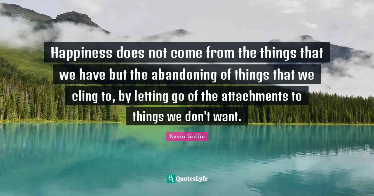 Happiness does not come from the things that we have but the abandoning of things that we cling to, by letting go of the attachments to things we don't want.