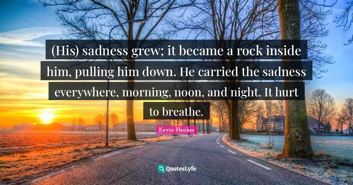 (His) sadness grew; it became a rock inside him, pulling him down. He carried the sadness everywhere, morning, noon, and night. It hurt to breathe.