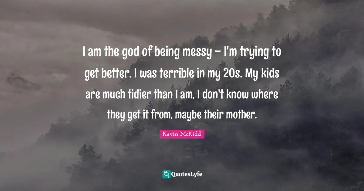 I am the god of being messy - I'm trying to get better. I was terrible in my 20s. My kids are much tidier than I am, I don't know where they get it from, maybe their mother.