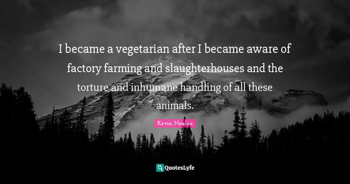 I became a vegetarian after I became aware of factory farming and slaughterhouses and the torture and inhumane handling of all these animals.