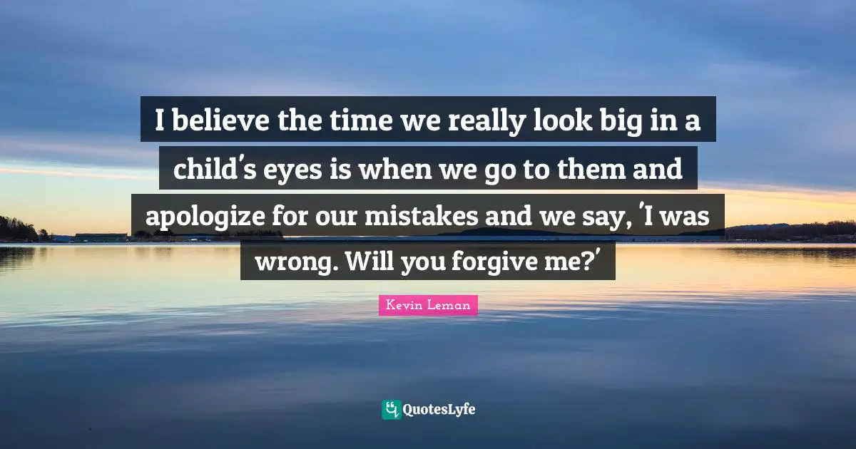 I believe the time we really look big in a child's eyes is when we go to them and apologize for our mistakes and we say, 'I was wrong. Will you forgive me?'