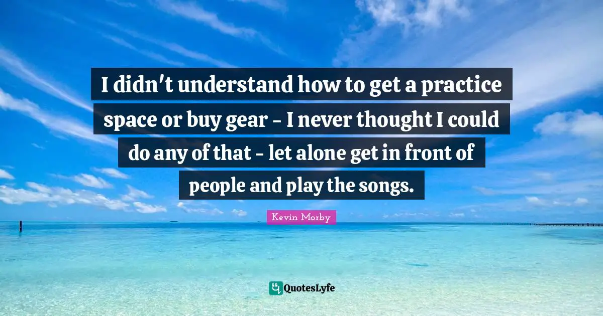 I didn't understand how to get a practice space or buy gear - I never thought I could do any of that - let alone get in front of people and play the songs.