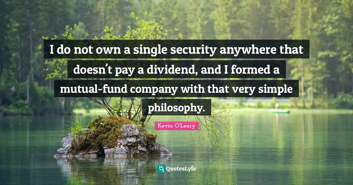 I do not own a single security anywhere that doesn't pay a dividend, and I formed a mutual-fund company with that very simple philosophy.