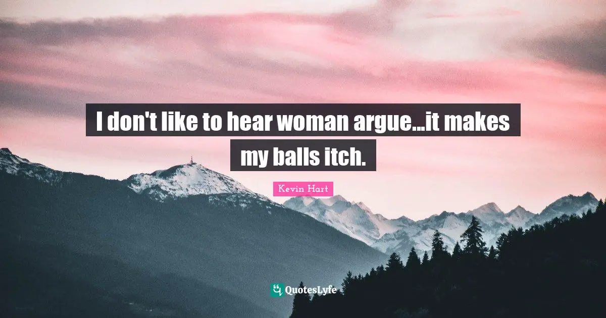 I don't like to hear woman argue...it makes my balls itch.