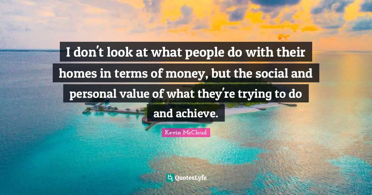 I don't look at what people do with their homes in terms of money, but the social and personal value of what they're trying to do and achieve.