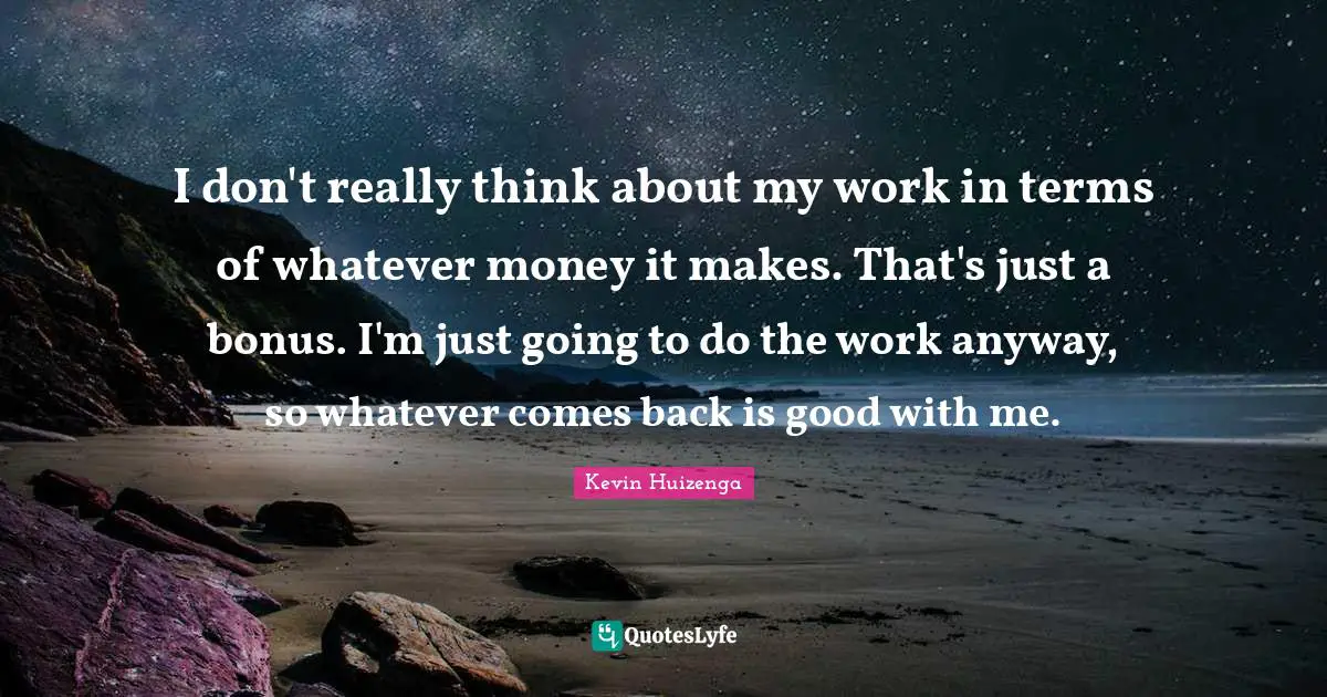 I don't really think about my work in terms of whatever money it makes. That's just a bonus. I'm just going to do the work anyway, so whatever comes back is good with me.
