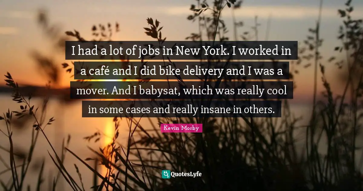 I had a lot of jobs in New York. I worked in a café and I did bike delivery and I was a mover. And I babysat, which was really cool in some cases and really insane in others.