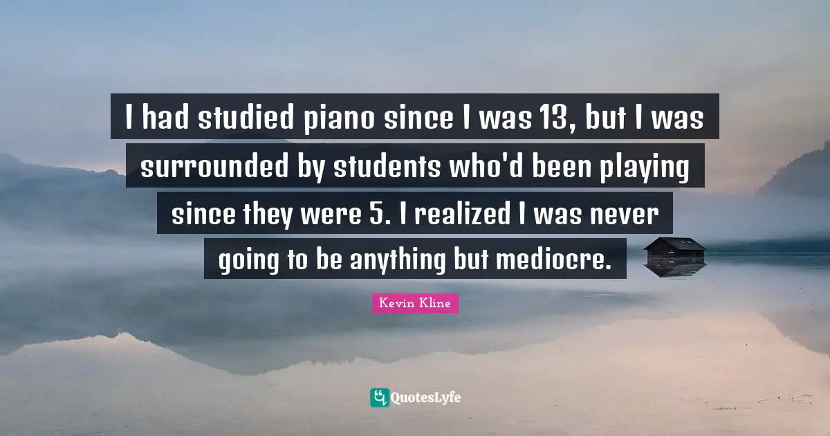 I had studied piano since I was 13, but I was surrounded by students who'd been playing since they were 5. I realized I was never going to be anything but mediocre.