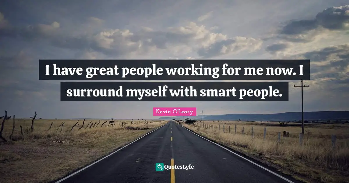 I have great people working for me now. I surround myself with smart people.