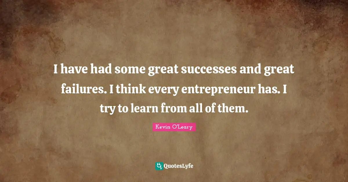 I have had some great successes and great failures. I think every entrepreneur has. I try to learn from all of them.