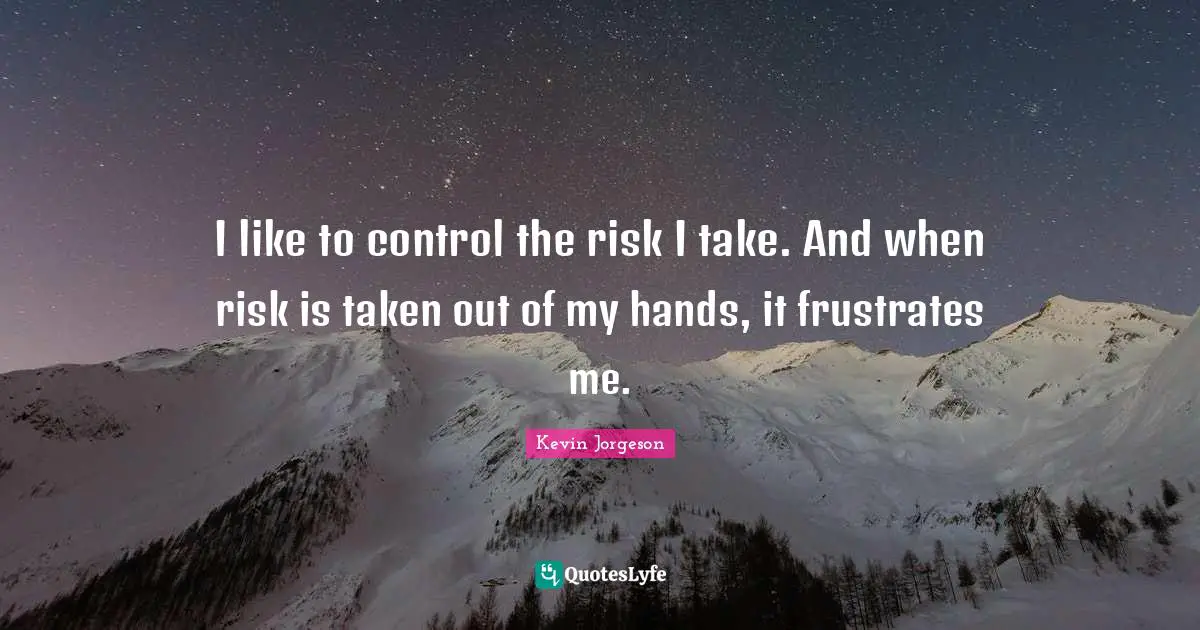 I like to control the risk I take. And when risk is taken out of my hands, it frustrates me.