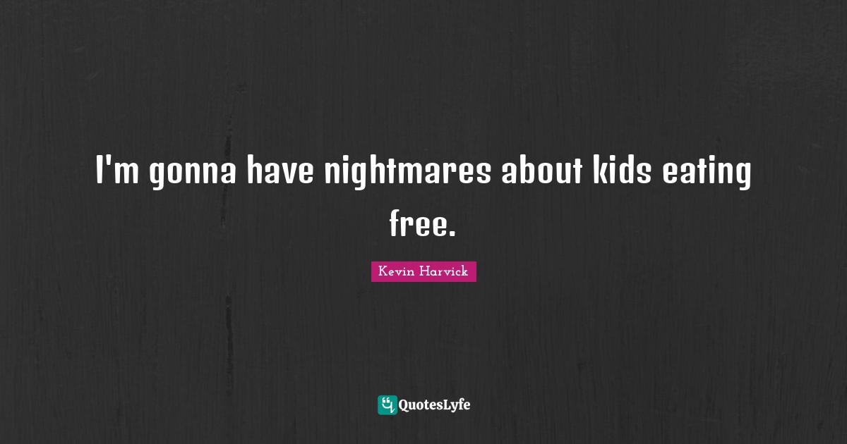 I'm gonna have nightmares about kids eating free.