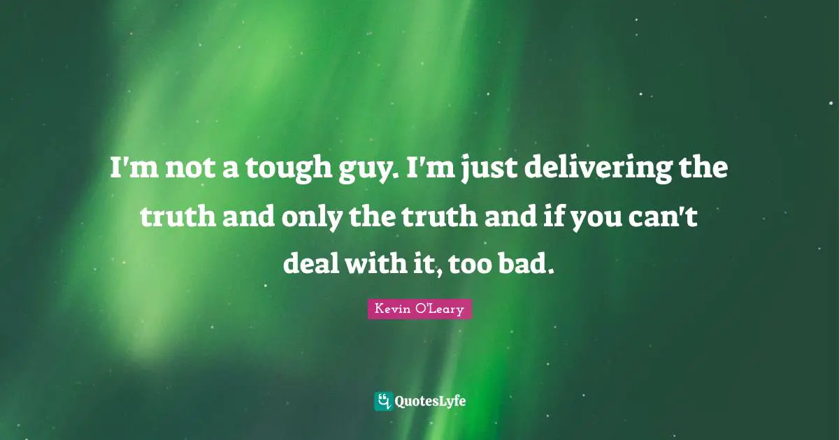 I'm not a tough guy. I'm just delivering the truth and only the truth and if you can't deal with it, too bad.