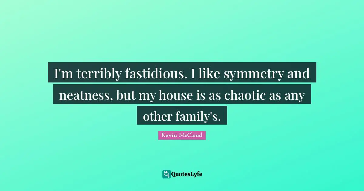 I'm terribly fastidious. I like symmetry and neatness, but my house is as chaotic as any other family's.