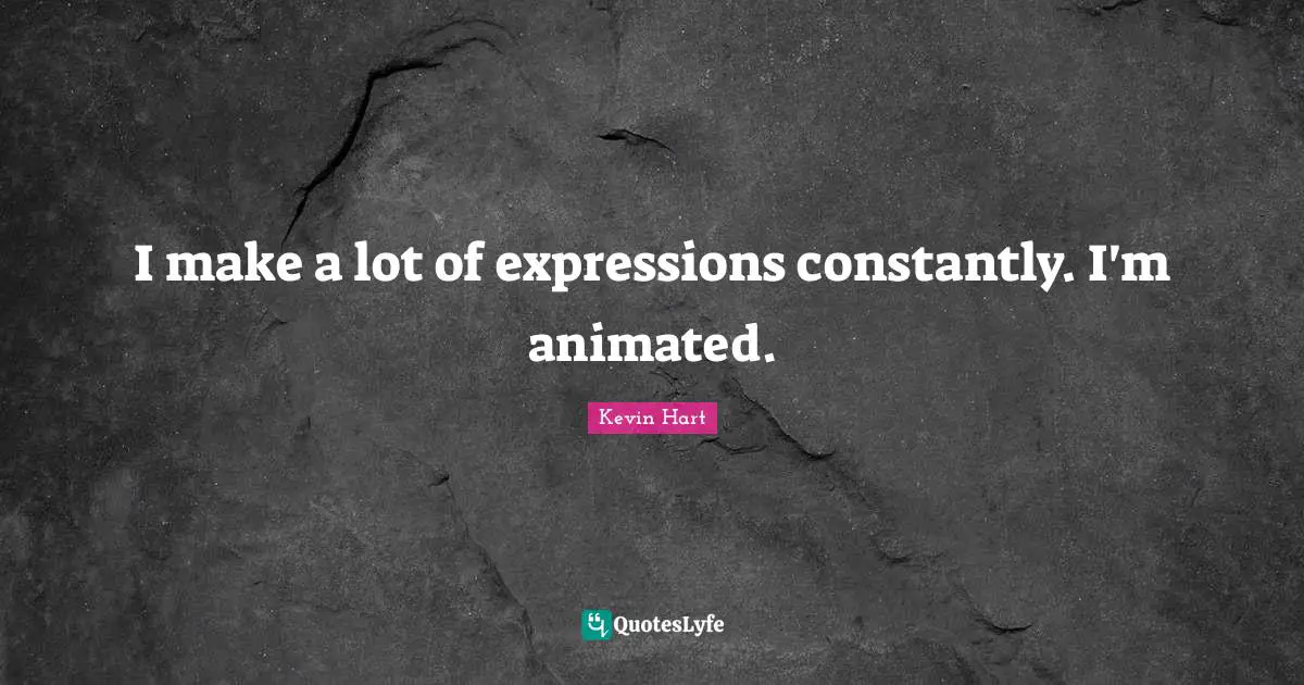 I make a lot of expressions constantly. I'm animated.