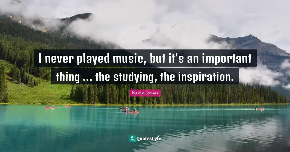 I never played music, but it's an important thing ... the studying, the inspiration.
