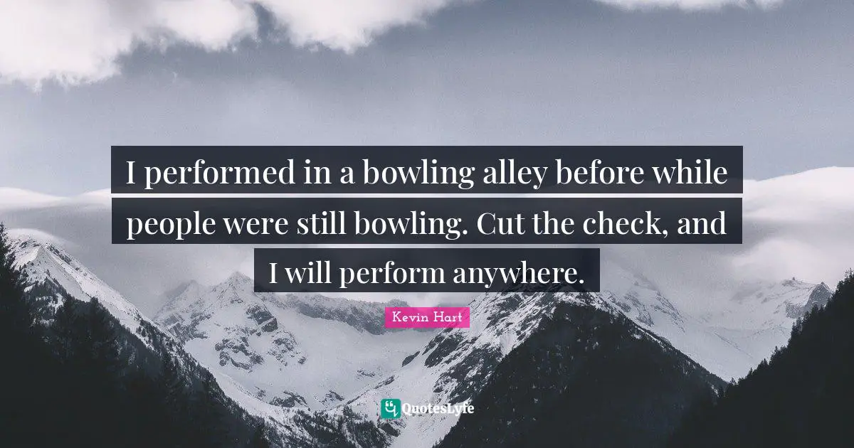 I performed in a bowling alley before while people were still bowling. Cut the check, and I will perform anywhere.
