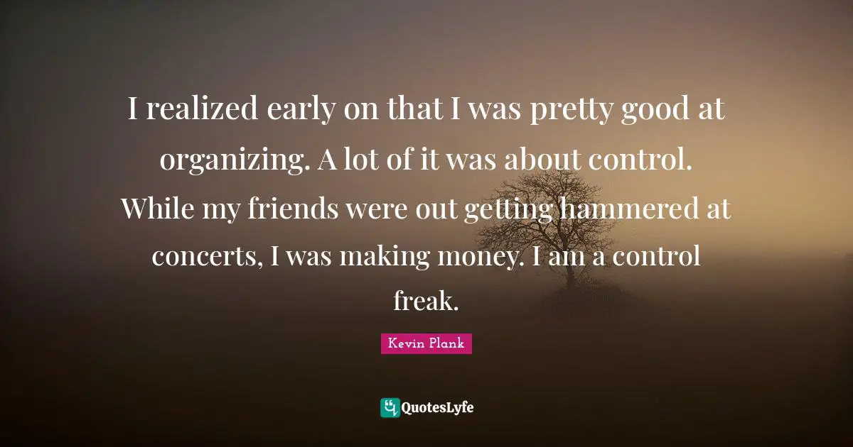 I realized early on that I was pretty good at organizing. A lot of it was about control. While my friends were out getting hammered at concerts, I was making money. I am a control freak.