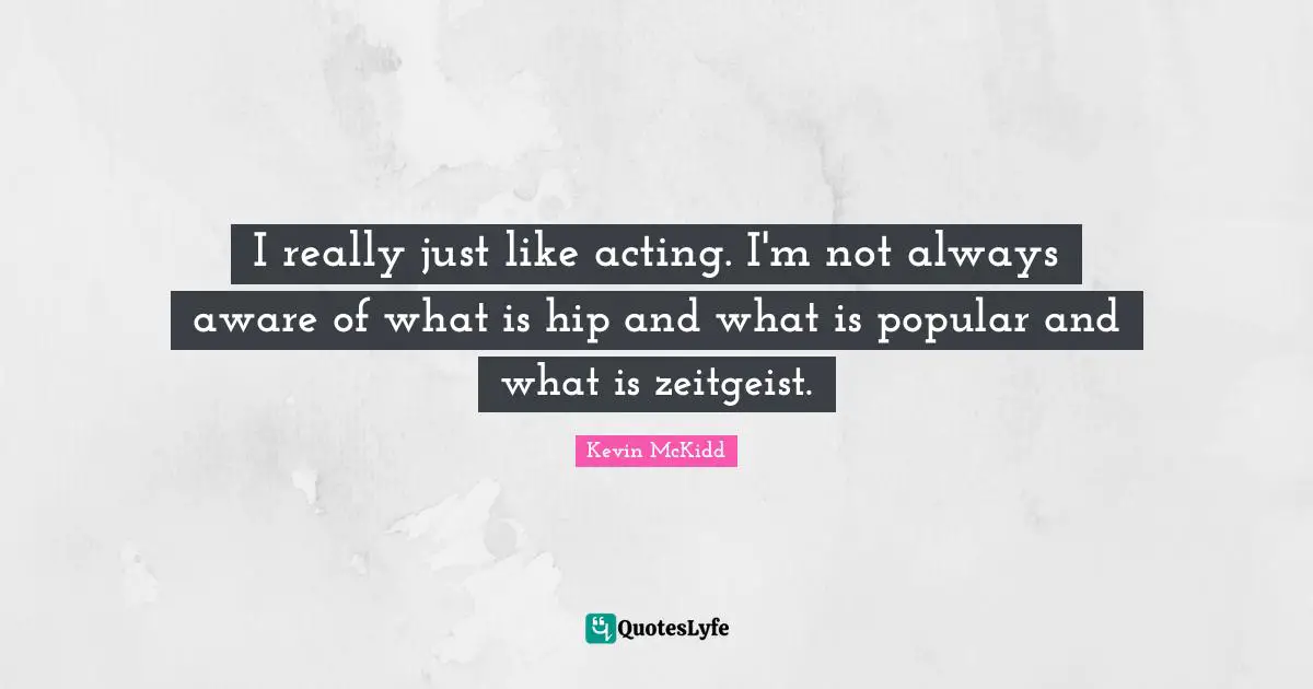 I really just like acting. I'm not always aware of what is hip and what is popular and what is zeitgeist.