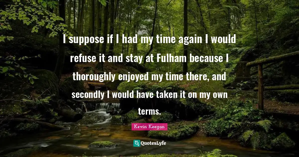 I suppose if I had my time again I would refuse it and stay at Fulham because I thoroughly enjoyed my time there, and secondly I would have taken it on my own terms.
