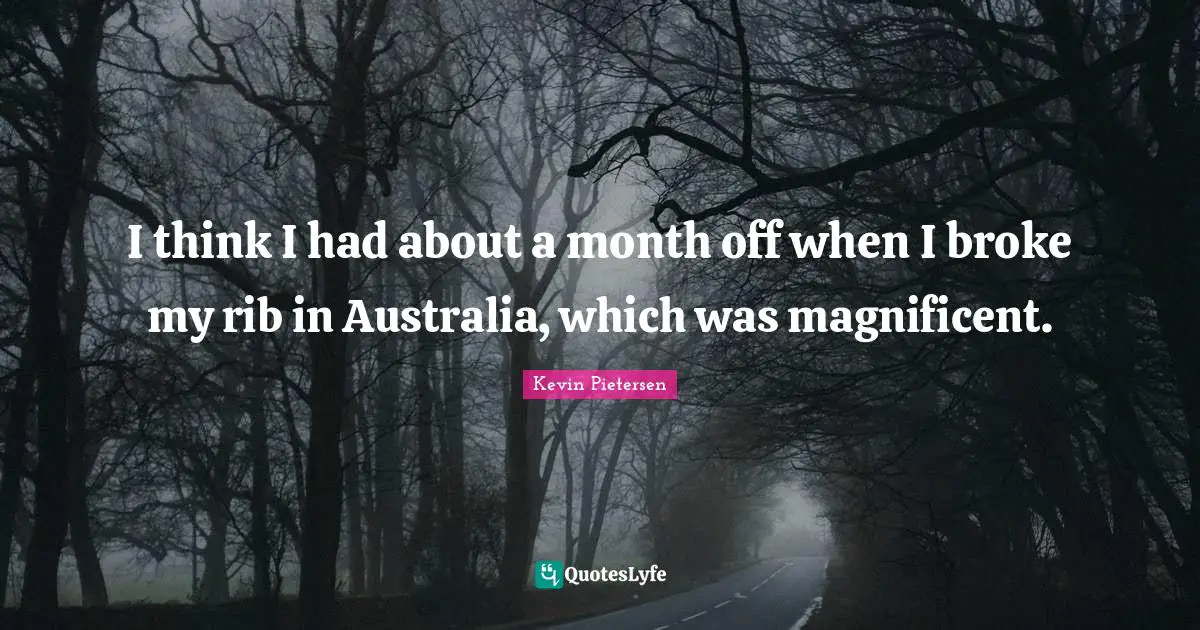 I think I had about a month off when I broke my rib in Australia, which was magnificent.