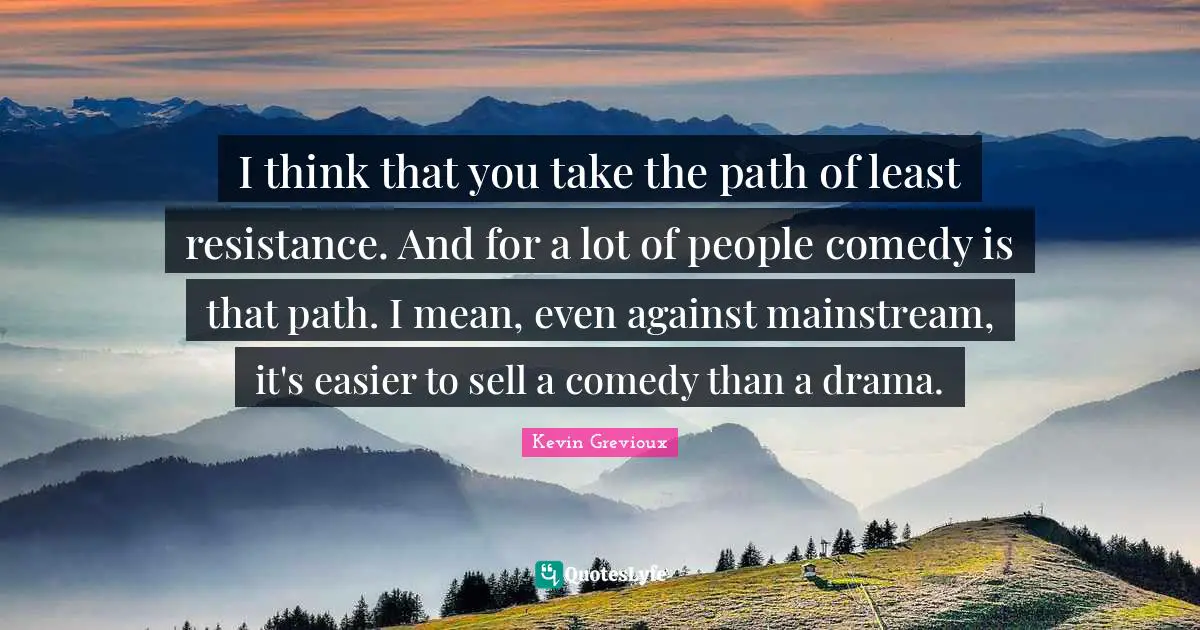 I think that you take the path of least resistance. And for a lot of people comedy is that path. I mean, even against mainstream, it's easier to sell a comedy than a drama.