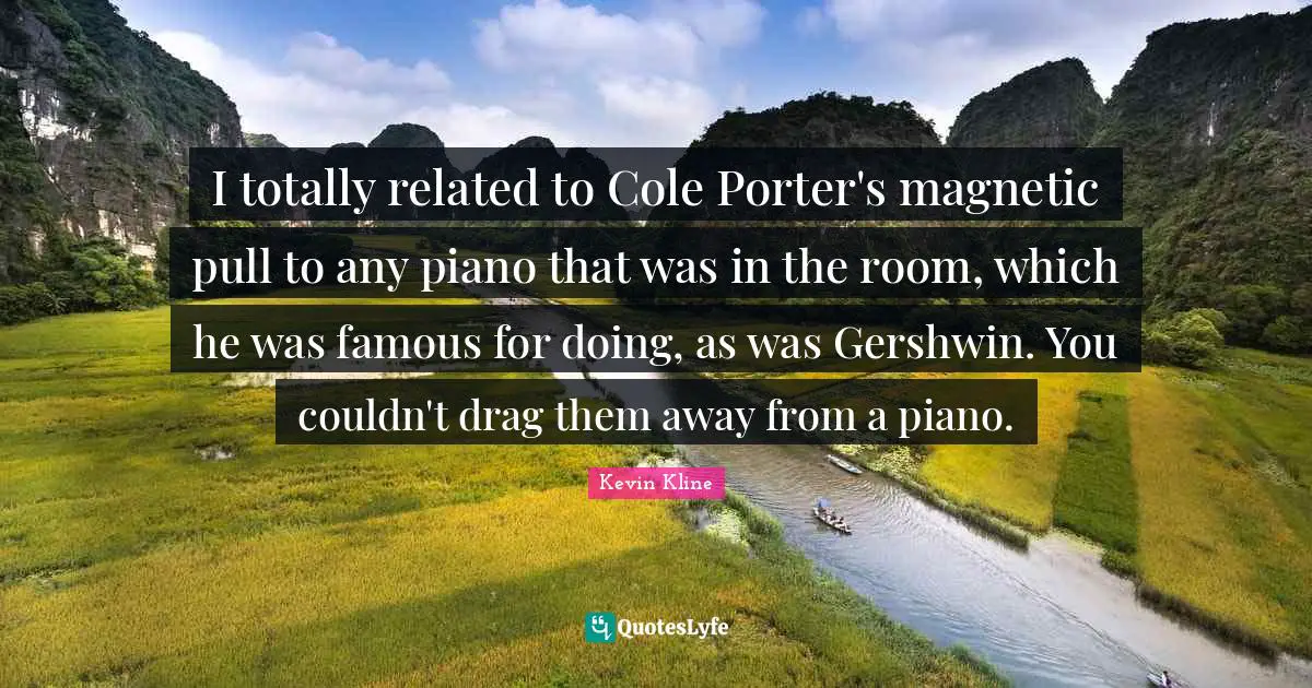 I totally related to Cole Porter's magnetic pull to any piano that was in the room, which he was famous for doing, as was Gershwin. You couldn't drag them away from a piano.