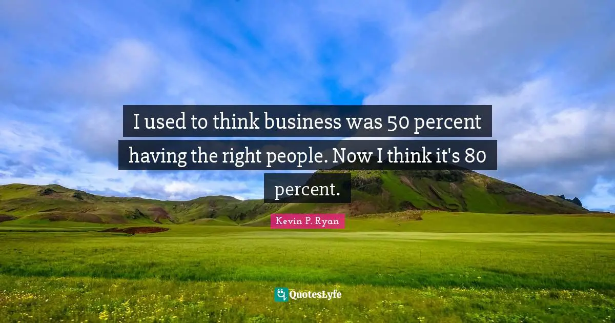 I used to think business was 50 percent having the right people. Now I think it's 80 percent.
