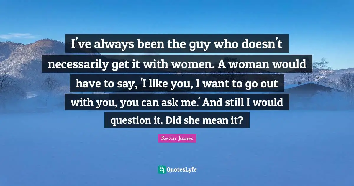 I've always been the guy who doesn't necessarily get it with women. A woman would have to say, 'I like you, I want to go out with you, you can ask me.' And still I would question it. Did she mean it?