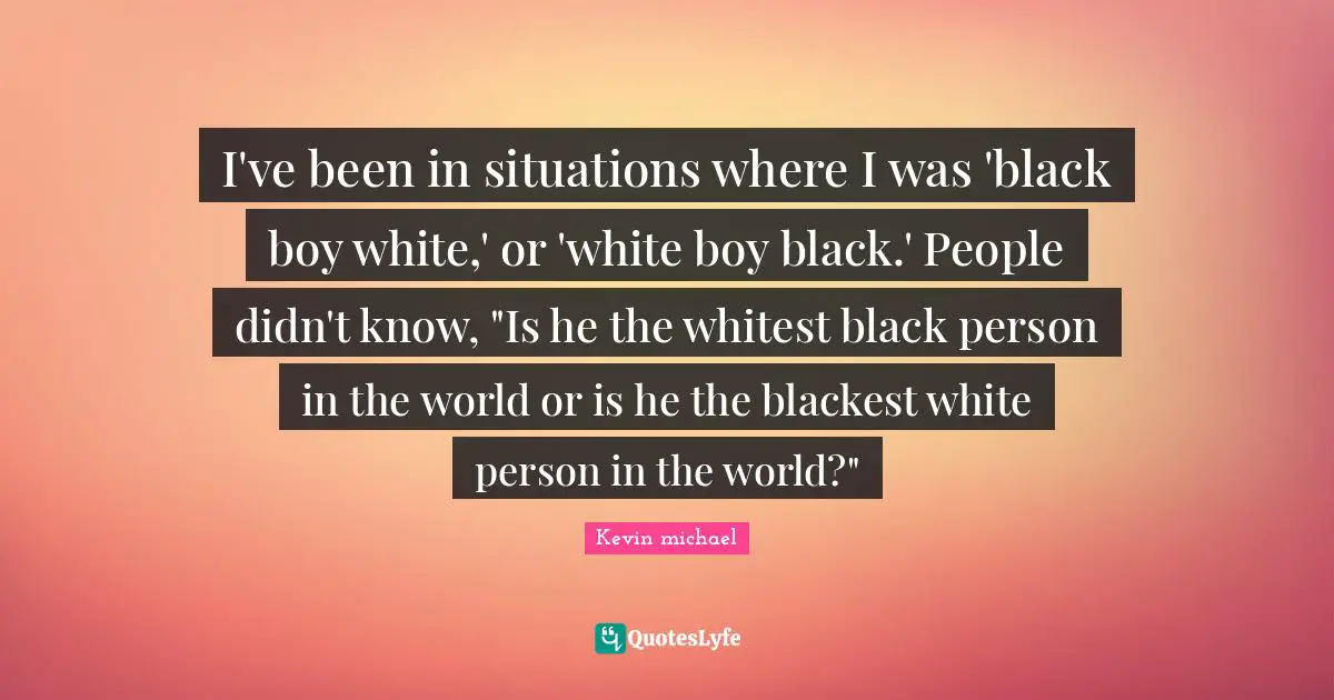I've been in situations where I was 'black boy white,' or 'white boy black.' People didn't know, "Is he the whitest black person in the world or is he the blackest white person in the world?"