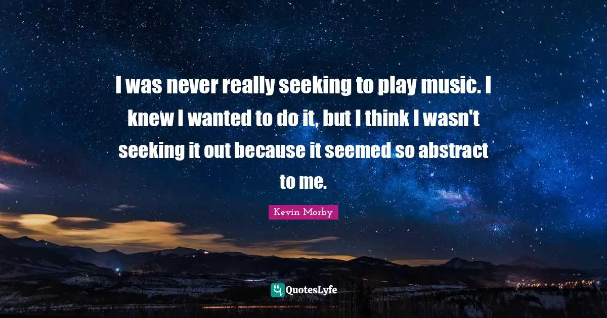 I was never really seeking to play music. I knew I wanted to do it, but I think I wasn't seeking it out because it seemed so abstract to me.