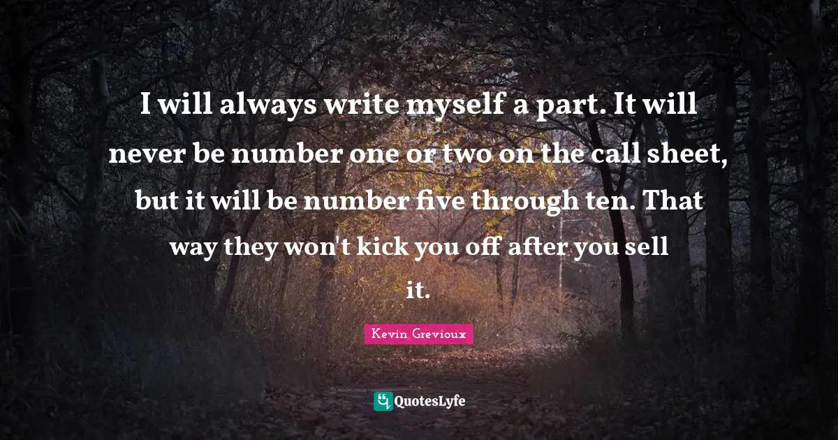 I will always write myself a part. It will never be number one or two on the call sheet, but it will be number five through ten. That way they won't kick you off after you sell it.