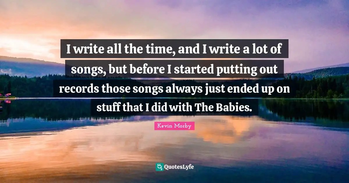 I write all the time, and I write a lot of songs, but before I started putting out records those songs always just ended up on stuff that I did with The Babies.