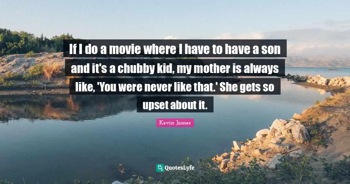 If I do a movie where I have to have a son and it's a chubby kid, my mother is always like, 'You were never like that.' She gets so upset about it.