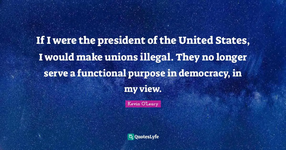 If I were the president of the United States, I would make unions illegal. They no longer serve a functional purpose in democracy, in my view.