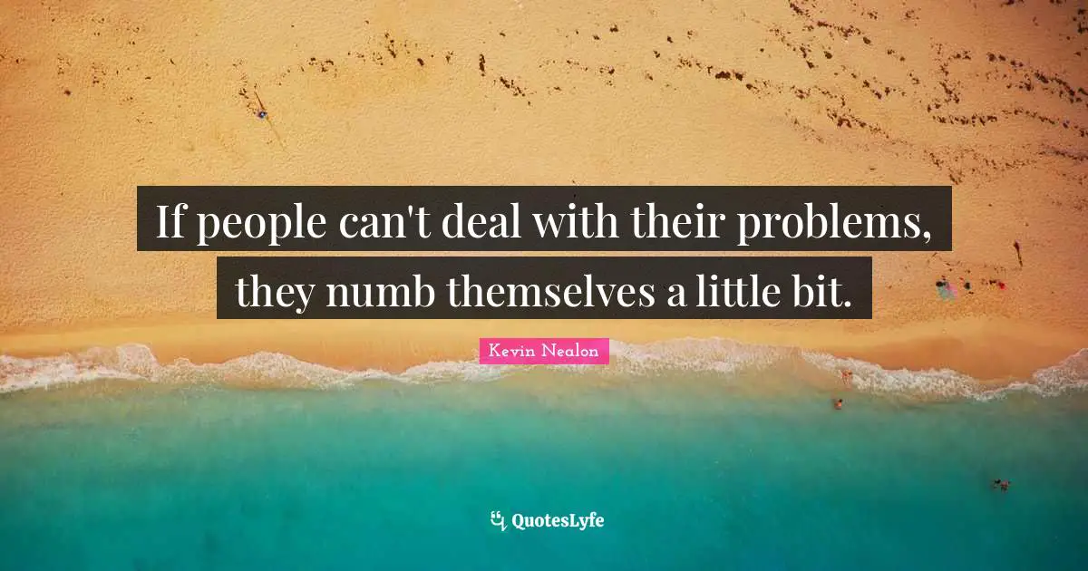 If people can't deal with their problems, they numb themselves a little bit.