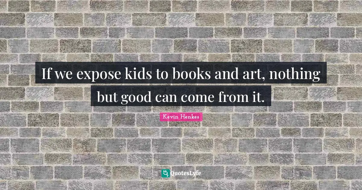 If we expose kids to books and art, nothing but good can come from it.