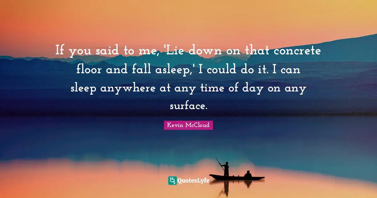 If you said to me, 'Lie down on that concrete floor and fall asleep,' I could do it. I can sleep anywhere at any time of day on any surface.