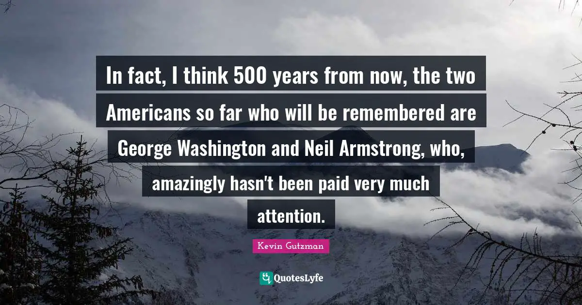 In fact, I think 500 years from now, the two Americans so far who will be remembered are George Washington and Neil Armstrong, who, amazingly hasn't been paid very much attention.