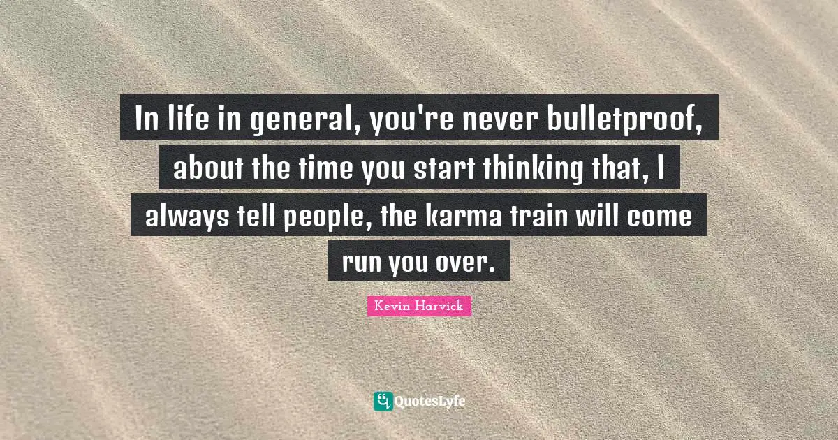 In life in general, you're never bulletproof, about the time you start thinking that, I always tell people, the karma train will come run you over.