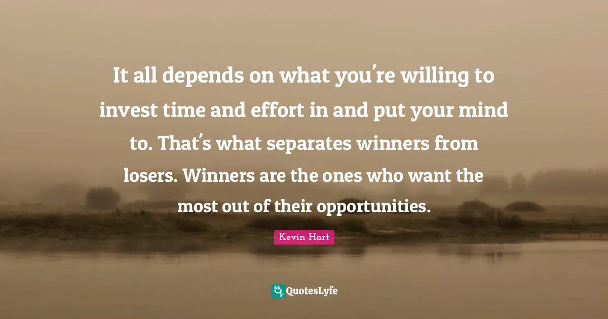 It all depends on what you're willing to invest time and effort in and put your mind to. That's what separates winners from losers. Winners are the ones who want the most out of their opportunities.