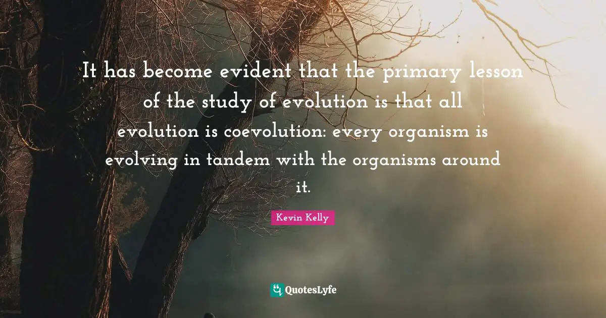 It has become evident that the primary lesson of the study of evolution is that all evolution is coevolution: every organism is evolving in tandem with the organisms around it.