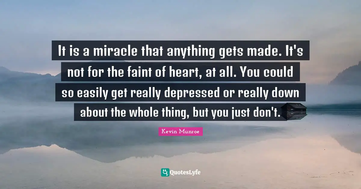 It is a miracle that anything gets made. It's not for the faint of heart, at all. You could so easily get really depressed or really down about the whole thing, but you just don't.