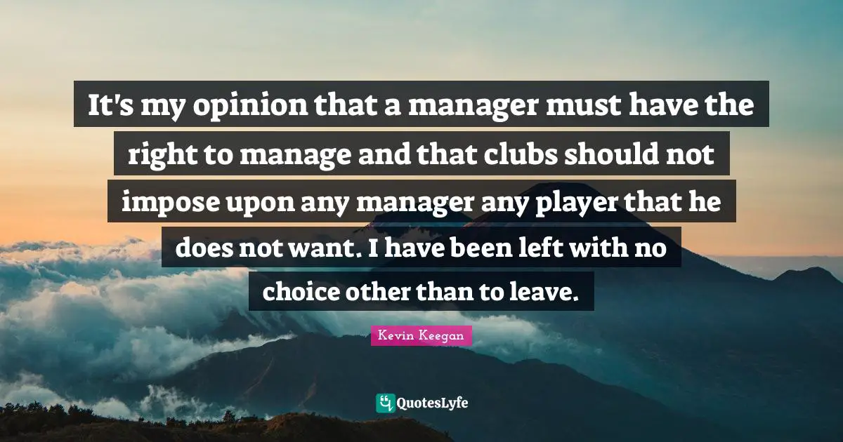 It's my opinion that a manager must have the right to manage and that clubs should not impose upon any manager any player that he does not want. I have been left with no choice other than to leave.