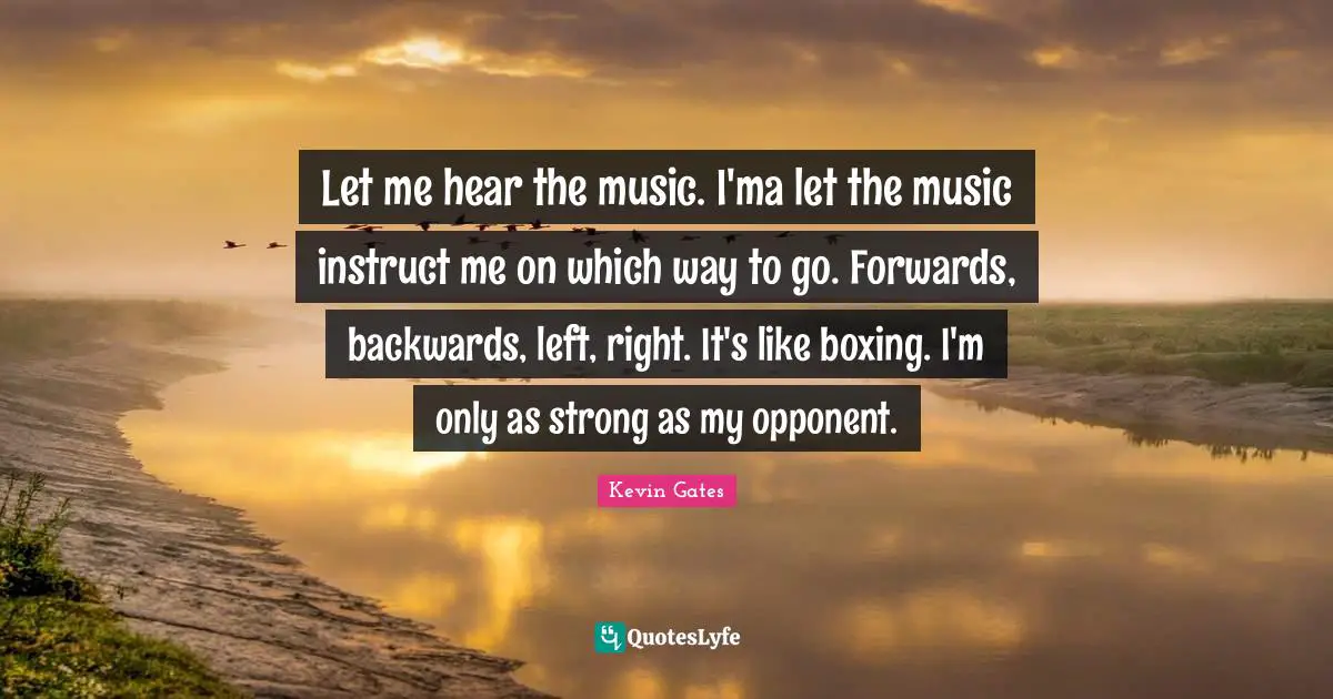 Kevin Gates Quotes: Let me hear the music. I'ma let the music instruct me on which way to go. Forwards, backwards, left, right. It's like boxing. I'm only as strong as my opponent.