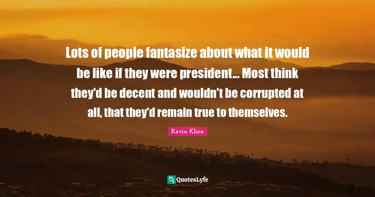 Lots of people fantasize about what it would be like if they were president... Most think they'd be decent and wouldn't be corrupted at all, that they'd remain true to themselves.