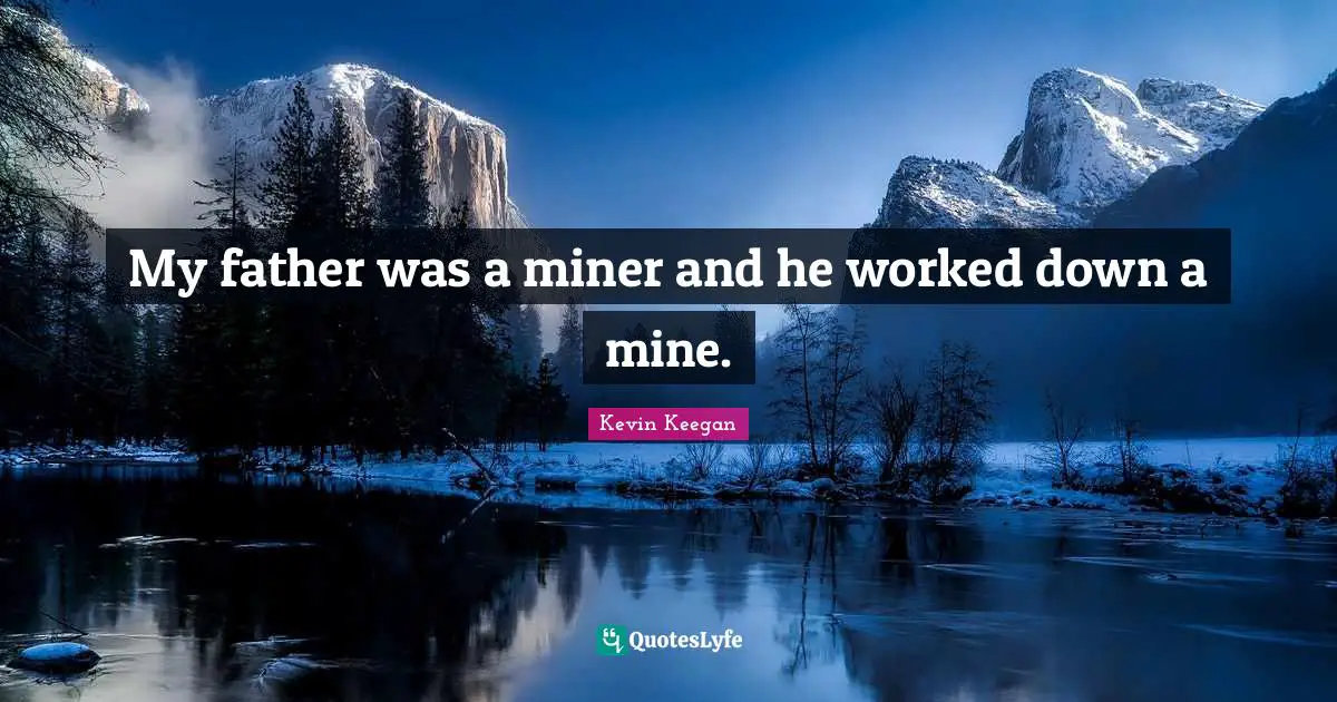 My father was a miner and he worked down a mine.